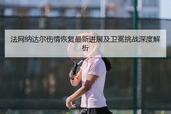 法网纳达尔伤情恢复最新进展及卫冕挑战深度解析